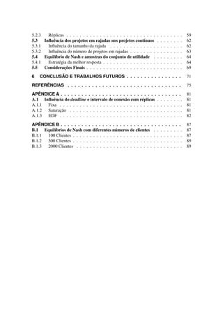 5.2.3 Réplicas . . . . . . . . . . . . . . . . . . . . . . . . . . . . . . . . . . . 59
5.3 Influência dos projetos em rajadas nos projetos contínuos . . . . . . . . 62
5.3.1 Influência do tamanho da rajada . . . . . . . . . . . . . . . . . . . . . . 62
5.3.2 Influência do número de projetos em rajadas . . . . . . . . . . . . . . . . 63
5.4 Equilíbrio de Nash e amostras do conjunto de utilidade . . . . . . . . . 64
5.4.1 Estratégia da melhor resposta . . . . . . . . . . . . . . . . . . . . . . . . 64
5.5 Considerações Finais . . . . . . . . . . . . . . . . . . . . . . . . . . . . . 69
6 CONCLUSÃO E TRABALHOS FUTUROS . . . . . . . . . . . . . . . . 71
REFERÊNCIAS . . . . . . . . . . . . . . . . . . . . . . . . . . . . . . . . . 75
APÊNDICE A
. . . . . . . . . . . . . . . . . . . . . . . . . . . . . . . . . . . . . . 81
A.1 Influência do deadline e intervalo de conexão com réplicas . . . . . . . . 81
A.1.1 Fixa . . . . . . . . . . . . . . . . . . . . . . . . . . . . . . . . . . . . . 81
A.1.2 Saturação . . . . . . . . . . . . . . . . . . . . . . . . . . . . . . . . . . 81
A.1.3 EDF . . . . . . . . . . . . . . . . . . . . . . . . . . . . . . . . . . . . . 82
APÊNDICE B
. . . . . . . . . . . . . . . . . . . . . . . . . . . . . . . . . . . . . . 87
B.1 Equilíbrios de Nash com diferentes números de clientes . . . . . . . . . 87
B.1.1 100 Clientes . . . . . . . . . . . . . . . . . . . . . . . . . . . . . . . . . 87
B.1.2 500 Clientes . . . . . . . . . . . . . . . . . . . . . . . . . . . . . . . . . 89
B.1.3 2000 Clientes . . . . . . . . . . . . . . . . . . . . . . . . . . . . . . . . 89
 