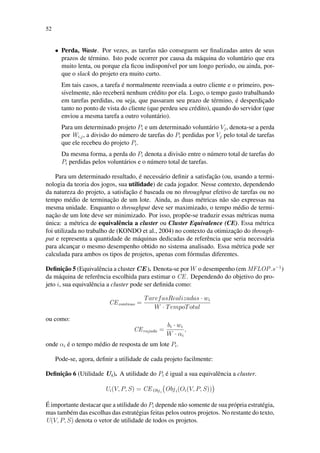 52
• Perda, Waste. Por vezes, as tarefas não conseguem ser finalizadas antes de seus
prazos de término. Isto pode ocorrer por causa da máquina do voluntário que era
muito lenta, ou porque ela ficou indisponível por um longo período, ou ainda, por-
que o slack do projeto era muito curto.
Em tais casos, a tarefa é normalmente reenviada a outro cliente e o primeiro, pos-
sivelmente, não receberá nenhum crédito por ela. Logo, o tempo gasto trabalhando
em tarefas perdidas, ou seja, que passaram seu prazo de término, é desperdiçado
tanto no ponto de vista do cliente (que perdeu seu crédito), quando do servidor (que
enviou a mesma tarefa a outro voluntário).
Para um determinado projeto Pi e um determinado voluntário Vj, denota-se a perda
por Wi,j, a divisão do número de tarefas do Pi perdidas por Vj pelo total de tarefas
que ele recebeu do projeto Pi.
Da mesma forma, a perda do Pi denota a divisão entre o número total de tarefas do
Pi perdidas pelos voluntários e o número total de tarefas.
Para um determinado resultado, é necessário definir a satisfação (ou, usando a termi-
nologia da teoria dos jogos, sua utilidade) de cada jogador. Nesse contexto, dependendo
da natureza do projeto, a satisfação é baseada ou no throughput efetivo de tarefas ou no
tempo médio de terminação de um lote. Ainda, as duas métricas não são expressas na
mesma unidade. Enquanto o throughput deve ser maximizado, o tempo médio de termi-
nação de um lote deve ser minimizado. Por isso, propõe-se traduzir essas métricas numa
única: a métrica de equivalência a cluster ou Cluster Equivalence (CE). Essa métrica
foi utilizada no trabalho de (KONDO et al., 2004) no contexto da otimização do through-
put e representa a quantidade de máquinas dedicadas de referência que seria necessária
para alcançar o mesmo desempenho obtido no sistema analisado. Essa métrica pode ser
calculada para ambos os tipos de projetos, apenas com fórmulas diferentes.
Definição 5 (Equivalência a cluster CE ). Denota-se por W o desempenho (em MFLOP.s−1
)
da máquina de referência escolhida para estimar o CE . Dependendo do objetivo do pro-
jeto i, sua equivalência a cluster pode ser definida como:
CEcontnuo =
TarefasRealizadas · wi
W · TempoTotal
ou como:
CErajada =
bi · wi
W · αi
,
onde αi é o tempo médio de resposta de um lote Pi.
Pode-se, agora, definir a utilidade de cada projeto facilmente:
Definição 6 (Utilidade Ui). A utilidade do Pi é igual a sua equivalência a cluster.
Ui(V, P, S) = CEObji
Obji(Oi(V, P, S))

É importante destacar que a utilidade do Pi depende não somente de sua própria estratégia,
mas também das escolhas das estratégias feitas pelos outros projetos. No restante do texto,
U(V, P, S) denota o vetor de utilidade de todos os projetos.
 
