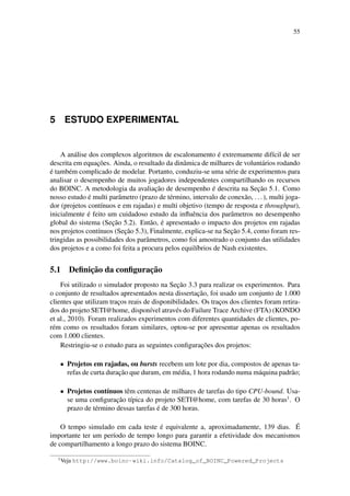 55
5 ESTUDO EXPERIMENTAL
A análise dos complexos algoritmos de escalonamento é extremamente difícil de ser
descrita em equações. Ainda, o resultado da dinâmica de milhares de voluntários rodando
é também complicado de modelar. Portanto, conduziu-se uma série de experimentos para
analisar o desempenho de muitos jogadores independentes compartilhando os recursos
do BOINC. A metodologia da avaliação de desempenho é descrita na Seção 5.1. Como
nosso estudo é multi parâmetro (prazo de término, intervalo de conexão, ...), multi joga-
dor (projetos contínuos e em rajadas) e multi objetivo (tempo de resposta e throughput),
inicialmente é feito um cuidadoso estudo da influência dos parâmetros no desempenho
global do sistema (Seção 5.2). Então, é apresentado o impacto dos projetos em rajadas
nos projetos contínuos (Seção 5.3), Finalmente, explica-se na Seção 5.4, como foram res-
tringidas as possibilidades dos parâmetros, como foi amostrado o conjunto das utilidades
dos projetos e a como foi feita a procura pelos equilíbrios de Nash existentes.
5.1 Definição da configuração
Foi utilizado o simulador proposto na Seção 3.3 para realizar os experimentos. Para
o conjunto de resultados apresentados nesta dissertação, foi usado um conjunto de 1.000
clientes que utilizam traços reais de disponibilidades. Os traços dos clientes foram retira-
dos do projeto SETI@home, disponível através do Failure Trace Archive (FTA) (KONDO
et al., 2010). Foram realizados experimentos com diferentes quantidades de clientes, po-
rém como os resultados foram similares, optou-se por apresentar apenas os resultados
com 1.000 clientes.
Restringiu-se o estudo para as seguintes configurações dos projetos:
• Projetos em rajadas, ou bursts recebem um lote por dia, compostos de apenas ta-
refas de curta duração que duram, em média, 1 hora rodando numa máquina padrão;
• Projetos contínuos têm centenas de milhares de tarefas do tipo CPU-bound. Usa-
se uma configuração típica do projeto SETI@home, com tarefas de 30 horas1
. O
prazo de término dessas tarefas é de 300 horas.
O tempo simulado em cada teste é equivalente a, aproximadamente, 139 dias. É
importante ter um período de tempo longo para garantir a efetividade dos mecanismos
de compartilhamento a longo prazo do sistema BOINC.
1
Veja http://www.boinc-wiki.info/Catalog_of_BOINC_Powered_Projects
 
