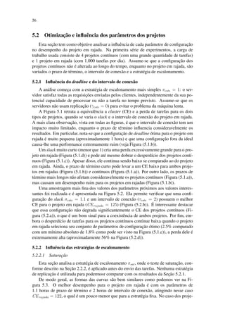 56
5.2 Otimização e influência dos parâmetros dos projetos
Esta seção tem como objetivo analisar a influência de cada parâmetro de configuração
no desempenho do projeto em rajada. Na primeira série de experimentos, a carga de
trabalho usada consiste de 4 projetos contínuos (com uma grande quantidade de tarefas)
e 1 projeto em rajada (com 1.000 tarefas por dia). Assume-se que a configuração dos
projetos contínuos não é alterada ao longo do tempo, enquanto no projeto em rajada, são
variados o prazo de término, o intervalo de conexão e a estratégia de escalonamento.
5.2.1 Influência do deadline e do intervalo de conexão
A análise começa com a estratégia de escalonamento mais simples πcste = 1: o ser-
vidor satisfaz todas as requisições enviadas pelos clientes, independentemente da sua po-
tencial capacidade de processar ou não a tarefa no tempo previsto. Assume-se que os
servidores não usam replicação (γcste = 0) para evitar o problema da máquina lenta.
A Figura 5.1 retrata a equivalência a cluster (CE) e a perda de tarefas para os dois
tipos de projetos, quando se varia o slack e o intervalo de conexão do projeto em rajada.
A mais clara observação, vista em todas as figuras, é que o intervalo de conexão tem um
impacto muito limitado, enquanto o prazo de término influencia consideravelmente os
resultados. Em particular, nota-se que a configuração de deadline ótima para o projeto em
rajada é muito pequena (aproximadamente 1 hora) e que uma configuração fora da ideal
causa-lhe uma performance extremamente ruim (veja Figura (5.1.b)).
Um slack muito curto (menor que 1) cria uma perda excessivamente grande para o pro-
jeto em rajada (Figura (5.1.d)) e pode até mesmo dobrar o desperdício dos projetos contí-
nuos (Figura (5.1.c)). Apesar disso, ele continua sendo baixo se comparado ao do projeto
em rajada. Ainda, o prazo de término curto pode levar a um CE baixo para ambos proje-
tos em rajadas (Figura (5.1.b)) e contínuos (Figura (5.1.a)). Por outro lado, os prazos de
término mais longos não afetam consideravelmente os projetos contínuos (Figura (5.1.a)),
mas causam um desempenho ruim para os projetos em rajadas (Figura (5.1.b)).
Uma amostragem mais fina dos valores dos parâmetros próximos aos valores interes-
santes foi realizada e é apresentada na Figura 5.2. Ela permite verificar que uma confi-
guração do slack σcste = 1.1 e um intervalo de conexão (τcste = 2) possuem o melhor
CE para o projeto em rajada (CErajada = 125) (Figura (5.2.b)). É interessante destacar
que essa configuração não degrada significantemente o CE dos projetos contínuos (Fi-
gura (5.2.a)), o que é um bom sinal para a coexistência de ambos projetos. Por fim, em-
bora o desperdício de tarefas para os projetos contínuos continue baixa quando o projeto
em rajada seleciona seu conjunto de parâmetros de configuração ótimo (2.5% comparado
com um mínimo absoluto de 1.8% como pode ser visto na Figura (5.1.c)), a perda dele é
extremamente alta (aproximadamente 56% na Figura (5.2.d)).
5.2.2 Influência das estratégias de escalonamento
5.2.2.1 Saturação
Esta seção analisa a estratégia de escalonamento πsat, onde o teste de saturação, con-
forme descrito na Seção 2.2.2, é aplicado antes do envio das tarefas. Nenhuma estratégia
de replicação é utilizada para podermosr comparar com os resultados da Seção 5.2.1.
De modo geral, as formas das curvas são bem similares como podemos ver na Fi-
gura 5.3. O melhor desempenho para o projeto em rajada é com os parâmetros de
1.1 horas de prazo de término e 2 horas de intervalo de conexão, atingindo nesse caso
CErajada = 122, o qual é um pouco menor que para a estratégia fixa. No caso dos proje-
 