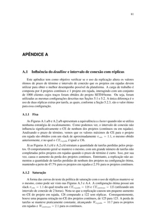 81
APÊNDICE A
A.1 Influência do deadline e intervalo de conexão com réplicas
Este apêndice tem como objetivo verificar se o uso da replicação altera os valores
ótimos de prazo de término e intervalo de conexão que os projetos em rajadas devem
utilizar para obter o melhor desempenho possível da plataforma. A carga de trabalho é
composta por 4 projetos contínuos e 1 projeto em rajada, interagindo com um conjunto
de 1000 clientes cujos traços foram obtidos do projeto SETI@home. Ou seja, foram
utilizadas as mesmas configurações descritas nas Seções 5.1 e 5.2. A única diferença é o
uso de duas réplicas extras por tarefa, as quais, conforme a Seção 5.2.3, são o valor ótimo
para essa configuração.
A.1.1 Fixa
As Figuras A.1.a/b e A.2.a/b apresentam a equivalência a cluster quando não se utiliza
nenhuma estratégia de escalonamento. Como podemos ver, o intervalo de conexão não
influencia significativamente o CE de nenhum dos projetos (contínuos ou em rajadas).
Analisando o prazo de término, vemos que os valores máximos de CE para o projeto
em rajada são obtidos com um slack de aproximadamente σcste = 1.1, o mesmo obtido
anteriormente, e no qual o CErajada é igual a 136.
Já as Figuras A.1.c/d e A.2.c/d retratam a quantidade de tarefas perdidas pelos proje-
tos. O comportamento geral se manteve o mesmo, com um grande número de tarefas não
completadas pelos projetos em rajadas quando o prazo de término é curto. Isso, por sua
vez, causa o aumento da perda dos projetos contínuos. Entretanto, a replicação não au-
mentou a quantidade de tarefas perdidas de nenhum dos projetos na configuração ótima,
mantendo-a perto de 47.7% para os projetos em rajadas e 2.3% para os projetos contínuos.
A.1.2 Saturação
A forma das curvas do teste da política de saturação com o uso de réplicas manteve-se
o mesmo, como pode ser visto nas Figuras A.3 e A.4. A configuração ótima possui um
slack σcste = 1.1 do qual resulta um CErajada = 128 e CEcontnuo = 125 (utilizando um
intervalo de conexão de 2 horas). Nota-se que a replicação causou um pequeno aumento
no CE do projeto em rajada, 128 comparado a 122 sem réplicas. Consequentemente,
houve uma pequena retração no CE dos projetos contínuos, de 125 para 123. A perda de
tarefas se manteve praticamente constante, alcançando Wrajada = 10.7 para os projetos
em rajadas e Wcontnuos = 2.1 para os contínuos.
 