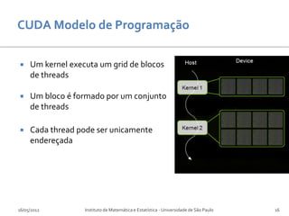     Um kernel executa um grid de blocos
     de threads

    Um bloco é formado por um conjunto
     de threads

    Cada thread pode ser unicamente
     endereçada




16/05/2012         Instituto de Matemática e Estatística - Universidade de São Paulo   16
 