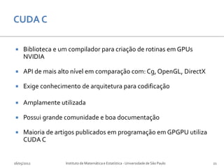     Biblioteca e um compilador para criação de rotinas em GPUs
     NVIDIA

    API de mais alto nível em comparação com: Cg, OpenGL, DirectX

    Exige conhecimento de arquitetura para codificação

    Amplamente utilizada

    Possui grande comunidade e boa documentação

    Maioria de artigos publicados em programação em GPGPU utiliza
     CUDA C


16/05/2012         Instituto de Matemática e Estatística - Universidade de São Paulo   21
 