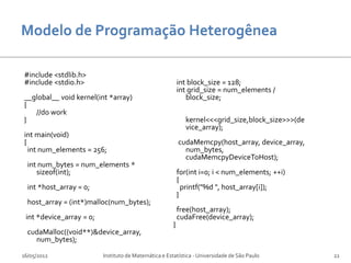#include <stdlib.h>
#include <stdio.h>                                         int block_size = 128;
                                                           int grid_size = num_elements /
__global__ void kernel(int *array)                            block_size;
{
   //do work
}                                                            kernel<<<grid_size,block_size>>>(de
                                                             vice_array);
int main(void)
{                                                          cudaMemcpy(host_array, device_array,
  int num_elements = 256;                                    num_bytes,
                                                             cudaMemcpyDeviceToHost);
  int num_bytes = num_elements *
     sizeof(int);                                          for(int i=0; i < num_elements; ++i)
                                                           {
  int *host_array = 0;                                       printf("%d ", host_array[i]);
                                                           }
  host_array = (int*)malloc(num_bytes);
                                                           free(host_array);
 int *device_array = 0;                                    cudaFree(device_array);
                                                       }
  cudaMalloc((void**)&device_array,
    num_bytes);

16/05/2012                Instituto de Matemática e Estatística - Universidade de São Paulo        22
 