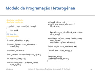 #include <stdlib.h>
#include <stdio.h>                                         int block_size = 128;
                                                           int grid_size = num_elements /
__global__ void kernel(int *array)                            block_size;
{
     //do work
}                                                            kernel<<<grid_size,block_size>>>(de
// C function                                                vice_array);
int main(void)
{                                                          cudaMemcpy(host_array, device_array,
  int num_elements = 256;                                    num_bytes,
                                                             cudaMemcpyDeviceToHost);
  int num_bytes = num_elements *
     sizeof(int);                                          for(int i=0; i < num_elements; ++i)
                                                           {
  int *host_array = 0;                                       printf("%d ", host_array[i]);
                                                           }
  host_array = (int*)malloc(num_bytes);
                                                           free(host_array);
 int *device_array = 0;                                    cudaFree(device_array);
                                                       }
  cudaMalloc((void**)&device_array,
    num_bytes);

16/05/2012                Instituto de Matemática e Estatística - Universidade de São Paulo        23
 