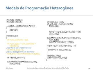 #include <stdlib.h>
#include <stdio.h>                                         int block_size = 128;
                                                           int grid_size = num_elements /
__global__ void kernel(int *array)                            block_size;
{
   //do work
}                                                            kernel<<<grid_size,block_size>>>(de
                                                             vice_array);
int main(void)
{                                                          cudaMemcpy(host_array, device_array,
  int num_elements = 256;                                    num_bytes,
                                                             cudaMemcpyDeviceToHost);
 int num_bytes = num_elements *
     sizeof(int);                                          for(int i=0; i < num_elements; ++i)
// ponteiro para host memory                               {
 int *host_array = 0;                                        printf("%d ", host_array[i]);
// aloca espaço em host memory                             }
 host_array = (int*)malloc(num_bytes);
                                                           free(host_array);
 int *device_array = 0;                                    cudaFree(device_array);
                                                       }
  cudaMalloc((void**)&device_array,
    num_bytes);

16/05/2012                Instituto de Matemática e Estatística - Universidade de São Paulo        24
 