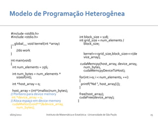 #include <stdlib.h>
#include <stdio.h>                                        int block_size = 128;
                                                          int grid_size = num_elements /
__global__ void kernel(int *array)                           block_size;
{
   //do work
}                                                           kernel<<<grid_size,block_size>>>(de
                                                            vice_array);
int main(void)
{                                                         cudaMemcpy(host_array, device_array,
  int num_elements = 256;                                   num_bytes,
                                                            cudaMemcpyDeviceToHost);
  int num_bytes = num_elements *
     sizeof(int);                                         for(int i=0; i < num_elements; ++i)
                                                          {
  int *host_array = 0;                                      printf("%d ", host_array[i]);
                                                          }
  host_array = (int*)malloc(num_bytes);
// Ponteiro para device memory                            free(host_array);
 int *device_array = 0;                                   cudaFree(device_array);
// Aloca espaço em device memory                      }
  cudaMalloc((void**)&device_array,
     num_bytes);

16/05/2012               Instituto de Matemática e Estatística - Universidade de São Paulo        25
 