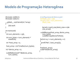 #include <stdlib.h>                                        // configuracao de bloco e grid
#include <stdio.h>                                         int block_size = 128;
                                                           int grid_size = num_elements /
__global__ void kernel(int *array)                             block_size;
{
   //do work
}                                                            kernel<<<grid_size,block_size>>>(de
                                                             vice_array);
int main(void)
{                                                          cudaMemcpy(host_array, device_array,
  int num_elements = 256;                                    num_bytes,
                                                             cudaMemcpyDeviceToHost);
  int num_bytes = num_elements *
     sizeof(int);                                          for(int i=0; i < num_elements; ++i)
                                                           {
  int *host_array = 0;                                       printf("%d ", host_array[i]);
                                                           }
  host_array = (int*)malloc(num_bytes);
                                                           free(host_array);
 int *device_array = 0;                                    cudaFree(device_array);
                                                       }
  cudaMalloc((void**)&device_array,
    num_bytes);

16/05/2012                Instituto de Matemática e Estatística - Universidade de São Paulo        26
 
