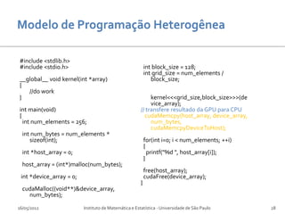 #include <stdlib.h>
#include <stdio.h>                                         int block_size = 128;
                                                           int grid_size = num_elements /
__global__ void kernel(int *array)                            block_size;
{
   //do work
}                                                           kernel<<<grid_size,block_size>>>(de
                                                            vice_array);
int main(void)                                         // transfere resultado da GPU para CPU
{                                                        cudaMemcpy(host_array, device_array,
  int num_elements = 256;                                   num_bytes,
                                                            cudaMemcpyDeviceToHost);
  int num_bytes = num_elements *
     sizeof(int);                                          for(int i=0; i < num_elements; ++i)
                                                           {
  int *host_array = 0;                                       printf("%d ", host_array[i]);
                                                           }
  host_array = (int*)malloc(num_bytes);
                                                           free(host_array);
 int *device_array = 0;                                    cudaFree(device_array);
                                                       }
  cudaMalloc((void**)&device_array,
    num_bytes);

16/05/2012                Instituto de Matemática e Estatística - Universidade de São Paulo       28
 