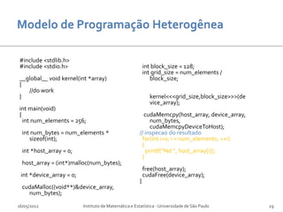 #include <stdlib.h>
#include <stdio.h>                                         int block_size = 128;
                                                           int grid_size = num_elements /
__global__ void kernel(int *array)                            block_size;
{
   //do work
}                                                            kernel<<<grid_size,block_size>>>(de
                                                             vice_array);
int main(void)
{                                                        cudaMemcpy(host_array, device_array,
  int num_elements = 256;                                   num_bytes,
                                                            cudaMemcpyDeviceToHost);
  int num_bytes = num_elements *                       // inspecao do resultado
     sizeof(int);                                       for(int i=0; i < num_elements; ++i)
                                                        {
  int *host_array = 0;                                    printf("%d ", host_array[i]);
                                                        }
  host_array = (int*)malloc(num_bytes);
                                                           free(host_array);
 int *device_array = 0;                                    cudaFree(device_array);
                                                       }
  cudaMalloc((void**)&device_array,
    num_bytes);

16/05/2012                Instituto de Matemática e Estatística - Universidade de São Paulo        29
 
