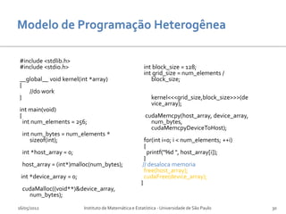 #include <stdlib.h>
#include <stdio.h>                                      int block_size = 128;
                                                        int grid_size = num_elements /
__global__ void kernel(int *array)                         block_size;
{
   //do work
}                                                           kernel<<<grid_size,block_size>>>(de
                                                            vice_array);
int main(void)
{                                                        cudaMemcpy(host_array, device_array,
  int num_elements = 256;                                  num_bytes,
                                                           cudaMemcpyDeviceToHost);
  int num_bytes = num_elements *
     sizeof(int);                                        for(int i=0; i < num_elements; ++i)
                                                         {
  int *host_array = 0;                                     printf("%d ", host_array[i]);
                                                         }
  host_array = (int*)malloc(num_bytes);                 // desaloca memoria
                                                         free(host_array);
 int *device_array = 0;                                  cudaFree(device_array);
                                                       }
  cudaMalloc((void**)&device_array,
    num_bytes);

16/05/2012                Instituto de Matemática e Estatística - Universidade de São Paulo       30
 
