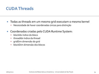     Todas as threads em um mesmo grid executam o mesmo kernel
      Necessidade de haver coordenadas únicas para distinção

    Coordenadas criadas pelo CUDA Runtime System:
        blockIdx índice do bloco
        threadIdx índice da thread
        gridDim dimensão do grid
        blockDim dimensão dos blocos




16/05/2012            Instituto de Matemática e Estatística - Universidade de São Paulo   34
 