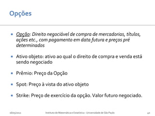     Opção: Direito negociável de compra de mercadorias, títulos,
     ações etc., com pagamento em data futura e preços pré
     determinados

    Ativo objeto: ativo ao qual o direito de compra e venda está
     sendo negociado

    Prêmio: Preço da Opção

    Spot: Preço à vista do ativo objeto

    Strike: Preço de exercício da opção. Valor futuro negociado.


16/05/2012         Instituto de Matemática e Estatística - Universidade de São Paulo   40
 