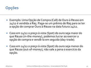     Exemplo: Uma Opção de Compra (Call) de Ouro à R$100 em
     24/12 é vendida a R$5. Paga-se um prêmio de R$5 para se ter
     a opção de comprar Ouro à R$100 na data futura 24/12.

    Caso em 24/12 o preço à vista (Spot) do ouro seja maior do
     que R$100 (in-the-money), podemos lucrar ao exercer a
     opção de compra e vendê-la em seguida (day-trade).

    Caso em 24/12 o preço à vista (Spot) do ouro seja menor do
     que R$100 (out-of-money), não vale a pena o exercício da
     opção.



16/05/2012        Instituto de Matemática e Estatística - Universidade de São Paulo   42
 