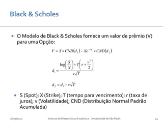        O Modelo de Black & Scholes fornece um valor de prêmio (V)
        para uma Opção:




        S (Spot); X (Strike); T (tempo para vencimento); r (taxa de
         juros); v (Volatilidade); CND (Distribuição Normal Padrão
         Acumulada)
16/05/2012            Instituto de Matemática e Estatística - Universidade de São Paulo   43
 