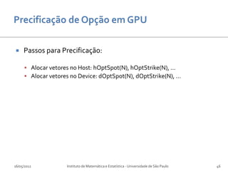     Passos para Precificação:

      Alocar vetores no Host: hOptSpot(N), hOptStrike(N), ...
      Alocar vetores no Device: dOptSpot(N), dOptStrike(N), ...




16/05/2012           Instituto de Matemática e Estatística - Universidade de São Paulo   46
 