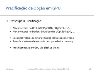     Passos para Precificação:

      Alocar vetores no Host: hOptSpot(N), hOptStrike(N), ...
      Alocar vetores no Device: dOptSpot(N), dOptStrike(N), ...

      Inicializar vetores com variáveis dos contratos e mercado
      Transferir vetores da memória host para device memory

      Precificar opção em GPU via Black&Scholes




16/05/2012           Instituto de Matemática e Estatística - Universidade de São Paulo   48
 