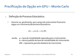 1.       Definição do Processo Estocástico:

            Assume-se, geralmente, que o preço do instrumento financeiro
             segue um movimento Browniano Geométrico




             sendo, µ = taxa de rentabilidade esperada para o instrumento
                    σ = desvio padrão da taxa de rentabilidade do instrumento
                    dW = representa parcela aleatória do movimento




16/05/2012              Instituto de Matemática e Estatística - Universidade de São Paulo   60
 