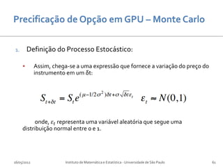 1.       Definição do Processo Estocástico:

            Assim, chega-se a uma expressão que fornece a variação do preço do
             instrumento em um δt:




           onde, 𝜀 𝑡 representa uma variável aleatória que segue uma
     distribuição normal entre 0 e 1.




16/05/2012              Instituto de Matemática e Estatística - Universidade de São Paulo   61
 