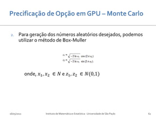 2.     Para geração dos números aleatórios desejados, podemos
       utilizar o método de Box-Muller




             onde, 𝑥1 , 𝑥2 ∈ 𝑁 e 𝑧1 , 𝑧2 ∈ 𝑁(0,1)




16/05/2012             Instituto de Matemática e Estatística - Universidade de São Paulo   62
 