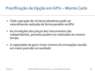     Toda a geração de números aleatórios pode ser
     naturalmente realizada de forma paralela na GPU

    As simulações dos preços dos instrumentos são
     independentes, portanto podem ser realizadas ao mesmo
     tempo

    A capacidade de gerar maior número de simulações resulta
     em maior precisão no resultado




16/05/2012        Instituto de Matemática e Estatística - Universidade de São Paulo   64
 