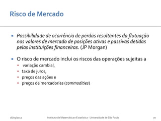     Possibilidade de ocorrência de perdas resultantes da flutuação
     nos valores de mercado de posições ativas e passivas detidas
     pelas instituições financeiras. (JP Morgan)

    O risco de mercado inclui os riscos das operações sujeitas a
         variação cambial,
        taxa de juros,
        preços das ações e
        preços de mercadorias (commodities)




16/05/2012            Instituto de Matemática e Estatística - Universidade de São Paulo   70
 