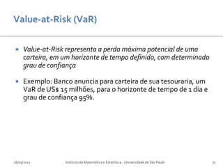     Value-at-Risk representa a perda máxima potencial de uma
     carteira, em um horizonte de tempo definido, com determinado
     grau de confiança

    Exemplo: Banco anuncia para carteira de sua tesouraria, um
     VaR de US$ 15 milhões, para o horizonte de tempo de 1 dia e
     grau de confiança 95%.




16/05/2012        Instituto de Matemática e Estatística - Universidade de São Paulo   71
 
