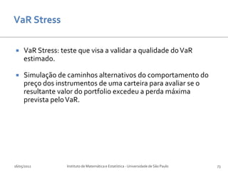     VaR Stress: teste que visa a validar a qualidade do VaR
     estimado.

    Simulação de caminhos alternativos do comportamento do
     preço dos instrumentos de uma carteira para avaliar se o
     resultante valor do portfolio excedeu a perda máxima
     prevista pelo VaR.




16/05/2012         Instituto de Matemática e Estatística - Universidade de São Paulo   73
 