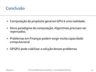     Computação de propósito geral em GPU é uma realidade.

    Novo paradigma de computação. Algoritmos precisam ser
     repensados.

    Problemas em Finanças podem exigir muita capacidade
     computacional

    GPGPU pode viabilizar a solução desses problemas




16/05/2012        Instituto de Matemática e Estatística - Universidade de São Paulo   79
 