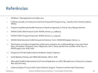 I.      GPUBrasil (http://gpubrasil.com), Maio 2012.

II.     CUDA by example, an introduction to General-Purpose GPU Programming, J. Sanders and E. Kandrot, Addison
        Wesley.

III.    Programming Massively Parallel Processors: A Hands-on Approach, D. Kirk, W. Hwu, Morgan Kaufman.

IV.     NVIDIA CUDA C Best Practices Guide. NVIDIA, Version 3.2, 20/8/2010.

V.      NVIDIA CUDA C Programming Guide. NVIDIA, Version 3.2, 11/9/2010.

VI.     NVIDIA's Next Generation CUDA Compute Architecture: Fermi. NVIDIA Whitepaper, Version 1.1.

VII.    Optimization principles and application performance evaluation of a multithreaded gpu using cuda. Shane
        Ryoo, Christopher I. Rodrigues, Sara S. Baghsorkhi, Sam S. Stone, David B. Kirk, and Wen mei W. Hwu. In
        PPoPP, pages 73-82. ACM, 2008.

VIII.   [Gregoriou] The VaR Implementation Handbook. Greg N. Gregoriou.

IX.     [Hull] Options, Futures, and Other Derivatives. John C. Hull.

X.      [Myungho] Parallel Implementation of a Financial Application on a GPU. Myungho Lee, Jin-hong Jeon, Jongwoo
        Bae, Hyuk-Soo Jang.

XI.     [Solomon] Option Pricing on GPU. Steven Solomon, Ruppa K. Thulasiram and Parimala Thulasiraman.
16/05/2012                     Instituto de Matemática e Estatística - Universidade de São Paulo                     80
 