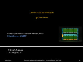 Download da Apresentação:

                                             gpubrasil.com




   Computação em Finanças em Hardware Gráfico
   SEMAC 2012 - UNESP




    Thársis T. P. Souza
    t.souza@usp.br


16/05/2012                Instituto de Matemática e Estatística - Universidade de São Paulo   81
 