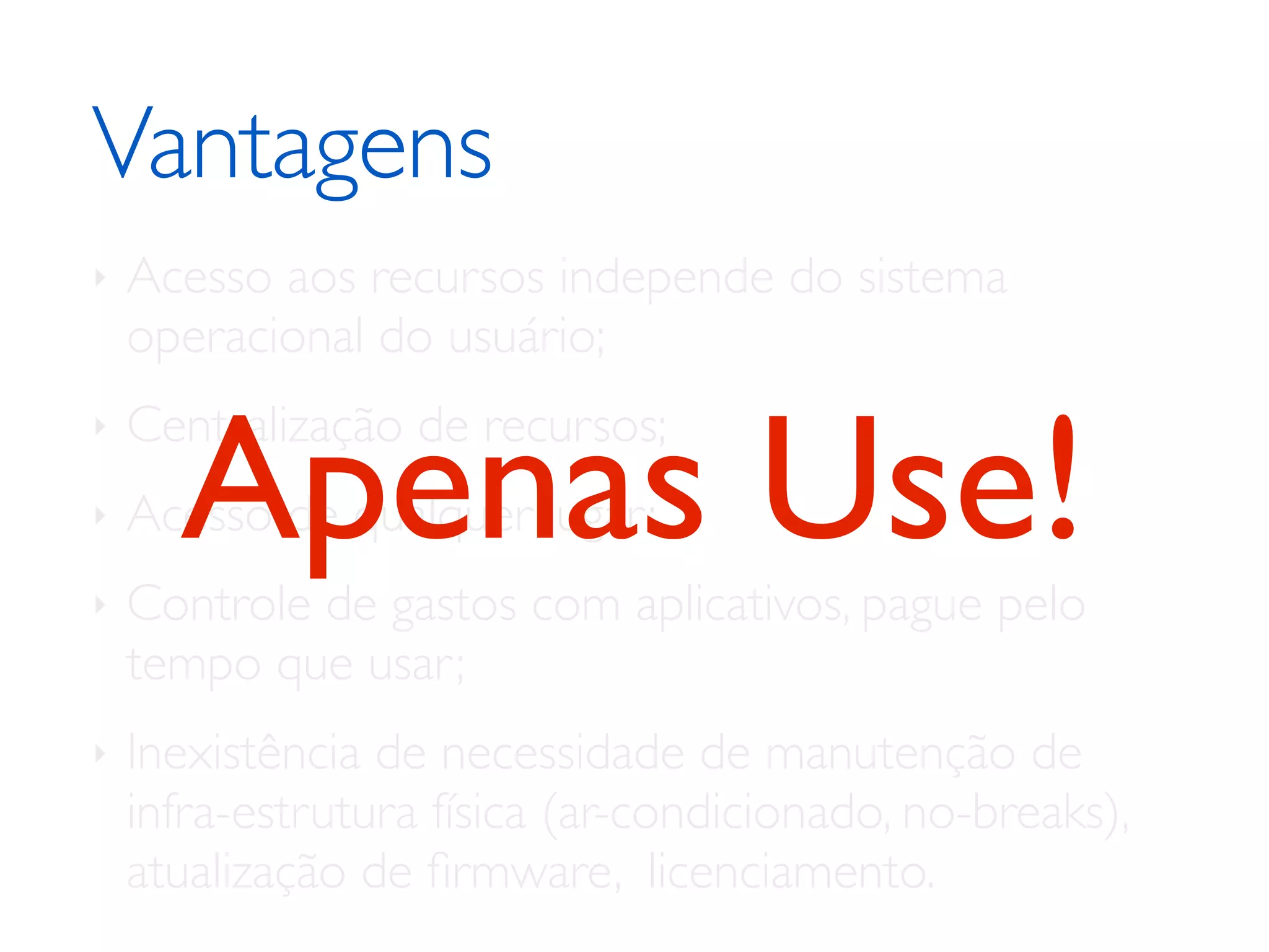 Vantagens	

‣ Acesso aos recursos independe do sistema
operacional do usuário;	

‣ Centralização de recursos;	

‣ Acesso de qualquer lugar;	

‣ Controle de gastos com aplicativos, pague pelo
tempo que usar;	

‣ Inexistência de necessidade de manutenção de
infra-estrutura física (ar-condicionado, no-breaks),
atualização de ﬁrmware, licenciamento.
Apenas Use!
 