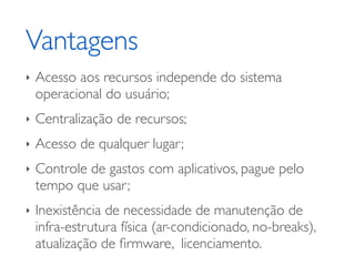 Vantagens	

‣ Acesso aos recursos independe do sistema
operacional do usuário;	

‣ Centralização de recursos;	

‣ Acesso de qualquer lugar;	

‣ Controle de gastos com aplicativos, pague pelo
tempo que usar;	

‣ Inexistência de necessidade de manutenção de
infra-estrutura física (ar-condicionado, no-breaks),
atualização de ﬁrmware, licenciamento.
 