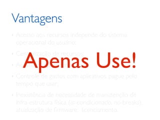 Vantagens	

‣ Acesso aos recursos independe do sistema
operacional do usuário;	

‣ Centralização de recursos;	

‣ Acesso de qualquer lugar;	

‣ Controle de gastos com aplicativos, pague pelo
tempo que usar;	

‣ Inexistência de necessidade de manutenção de
infra-estrutura física (ar-condicionado, no-breaks),
atualização de ﬁrmware, licenciamento.
Apenas Use!
 