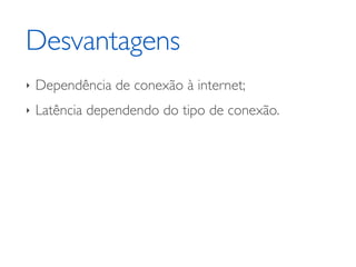 Desvantagens
‣ Dependência de conexão à internet;	

‣ Latência dependendo do tipo de conexão.
 