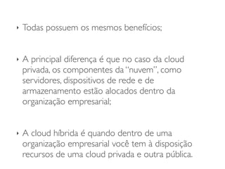 ‣ Todas possuem os mesmos benefícios;	

!
‣ A principal diferença é que no caso da cloud
privada, os componentes da “nuvem”, como
servidores, dispositivos de rede e de
armazenamento estão alocados dentro da
organização empresarial;	

!
‣ A cloud híbrida é quando dentro de uma
organização empresarial você tem à disposição
recursos de uma cloud privada e outra pública.
 