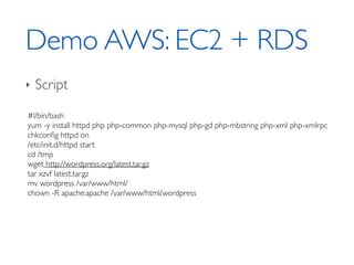 Demo AWS: EC2 + RDS
‣ Script
#!/bin/bash	

yum -y install httpd php php-common php-mysql php-gd php-mbstring php-xml php-xmlrpc	

chkconﬁg httpd on	

/etc/init.d/httpd start	

cd /tmp	

wget http://wordpress.org/latest.tar.gz	

tar xzvf latest.tar.gz	

mv wordpress /var/www/html/	

chown -R apache:apache /var/www/html/wordpress	

 