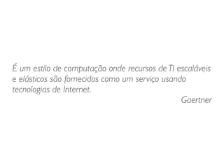 É um estilo de computação onde recursos de TI escaláveis
e elásticos são fornecidos como um serviço usando
tecnologias de Internet. 	

Gaertner
 