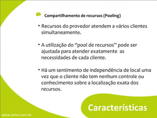 -  Compartilhamento de recursos (Pooling) Características Recursos do provedor atendem a vários clientes simultaneamente. A utilização do “pool de recursos” pode ser  ajustada para atender exatamente  as necessidades de cada cliente.  Há um sentimento de independência de local uma vez que o cliente não tem nenhum controle ou conhecimento sobre a localização exata dos recursos. 