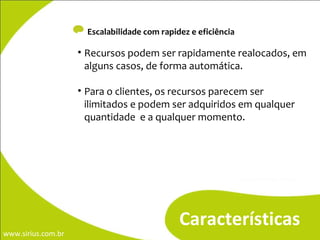 -  Escalabilidade com rapidez e eficiência Características Recursos podem ser rapidamente realocados, em alguns casos, de forma automática. Para o clientes, os recursos parecem ser ilimitados e podem ser adquiridos em qualquer quantidade  e a qualquer momento. 