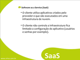 Software as a Service (SaaS) SaaS O cliente utiliza aplicativos criados pelo provedor e que são executados em uma infraestrutura de nuvem.  O cliente não controla a infraestrutura fica limitado a configuração do aplicativo (usuários e senhas por exemplo). 