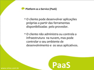 Platform as a Service (PaaS) PaaS O cliente pode desenvolver aplicações próprias a partir das ferramentas disponibilizadas  pelo provedor.  O cliente não administra ou controla a infraestrutura  na nuvem, mas pode controlar o seu ambiente de desenvolvimento e  os seus aplicativos. 