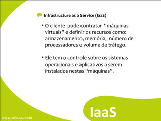Infrastructure as a Service (IaaS) O cliente  pode contratar  “máquinas virtuais” e definir os recursos como: armazenamento, memória,  número de processadores e volume de tráfego. Ele tem o controle sobre os sistemas operacionais e aplicativos a serem instalados nestas “máquinas”. IaaS 