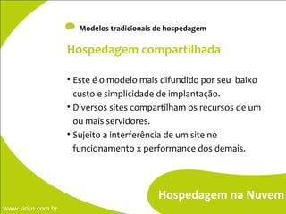 -  Modelos tradicionais de hospedagem  Hospedagem na Nuvem Hospedagem compartilhada Este é o modelo mais difundido por seu  baixo custo e simplicidade de implantação. Diversos sites compartilham os recursos de um ou mais servidores. Sujeito a interferência de um site no funcionamento x performance dos demais. 