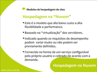 Modelos de hospedagem de sites Hospedagem na Nuvem Hospedagem na “Nuvem”   Este é o modelo que alia baixo custo a alta flexibilidade e performance. Baseado na “virtualização” dos servidores. Indicado quando os requisitos de desempenho podem  variar muito ou não podem ser previamente definidos. Fornecido na forma de um serviço configurável pelo próprio usuário e cobrado de acordo com a demanda.  