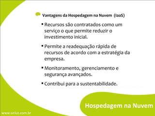 Vantagens da Hospedagem na Nuvem  (IaaS) Recursos são contratados como um serviço o que permite reduzir o investimento inicial. Permite a readequação rápida de recursos de acordo com a estratégia da empresa. Monitoramento, gerenciamento e segurança avançados. Contribui para a sustentabilidade. Hospedagem na Nuvem 