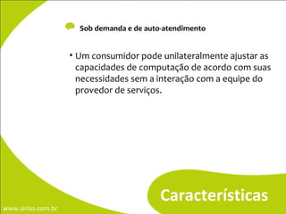-  Sob demanda e de auto-atendimento Características Um consumidor pode unilateralmente ajustar as capacidades de computação de acordo com suas necessidades sem a interação com a equipe do provedor de serviços. 
