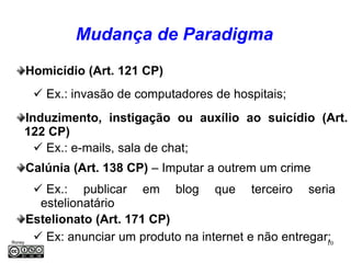 Mudança de Paradigma
     Homicídio (Art. 121 CP)
          Ex.: invasão de computadores de hospitais;
     Induzimento, instigação ou auxílio ao suicídio (Art.
     122 CP)
        Ex.: e-mails, sala de chat;
     Calúnia (Art. 138 CP) – Imputar a outrem um crime
       Ex.: publicar em blog que terceiro seria
       estelionatário
     Estelionato (Art. 171 CP)
Roney
       Ex: anunciar um produto na internet e não entregar;
                                                          10
Médice
 