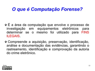 O que é Computação Forense?


      É a área da computação que envolve o processo de
     investigação em equipamentos eletrônicos para
     determinar se o mesmo foi utilizado para FINS
     ILEGAIS.
      Compreende a aquisição, preservação, identificação,
     análise e documentação das evidências, garantindo o
     rastreamento, identificação e comprovação da autoria
     do crime eletrônico.


Roney                                                   15
Médice
 