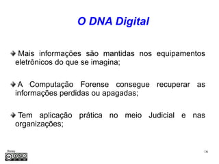 O DNA Digital

      Mais informações são mantidas nos equipamentos
     eletrônicos do que se imagina;

      A Computação Forense consegue recuperar as
     informações perdidas ou apagadas;

      Tem aplicação prática no meio Judicial e nas
     organizações;


Roney                                              16
Médice
 